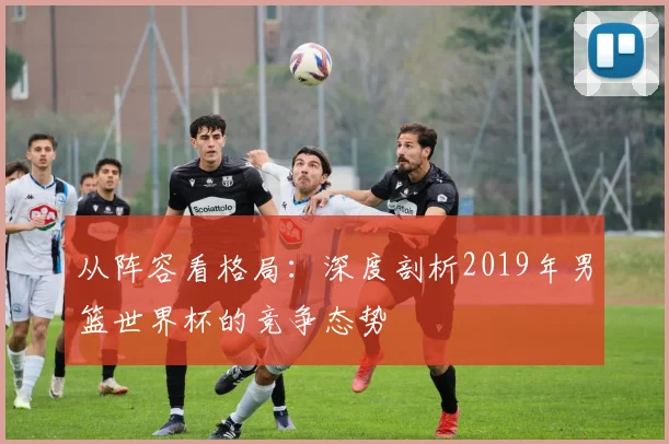 从阵容看格局：深度剖析2019年男篮世界杯的竞争态势