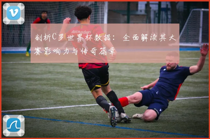剖析C罗世界杯数据：全面解读其大赛影响力与传奇篇章
