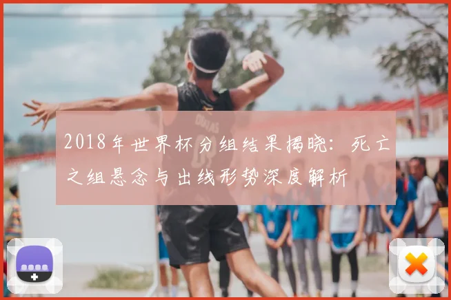 2018年世界杯分组结果揭晓：死亡之组悬念与出线形势深度解析