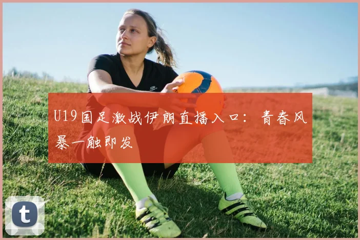 U19国足激战伊朗直播入口：青春风暴一触即发