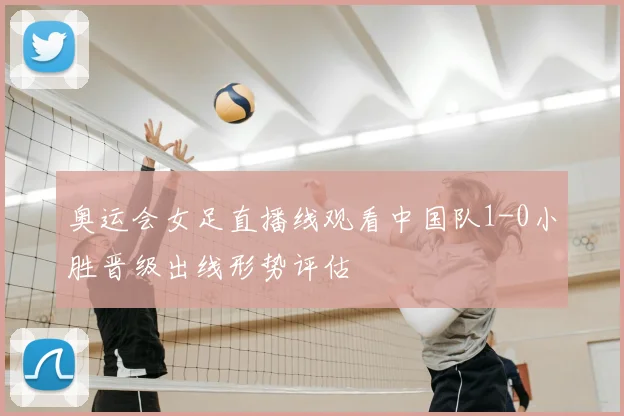 奥运会女足直播线观看中国队1-0小胜晋级出线形势评估
