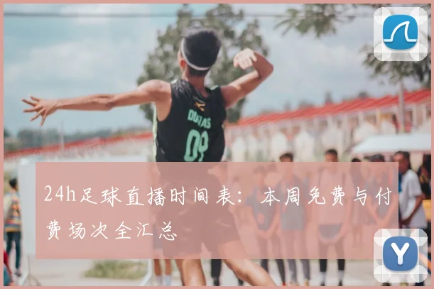 24h足球直播时间表：本周免费与付费场次全汇总