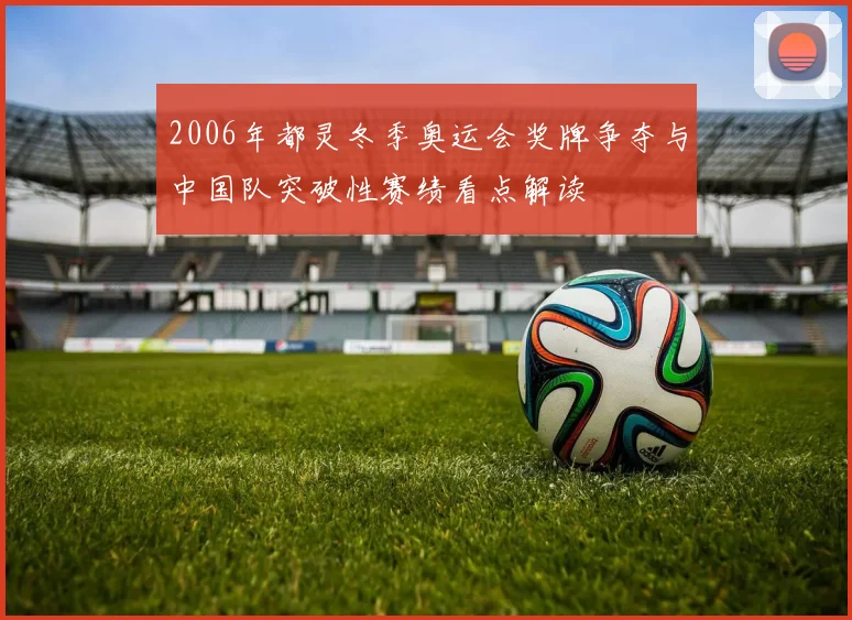 2006年都灵冬季奥运会奖牌争夺与中国队突破性赛绩看点解读