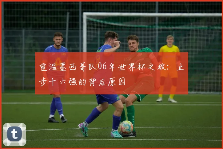 重温墨西哥队06年世界杯之旅：止步十六强的背后原因
