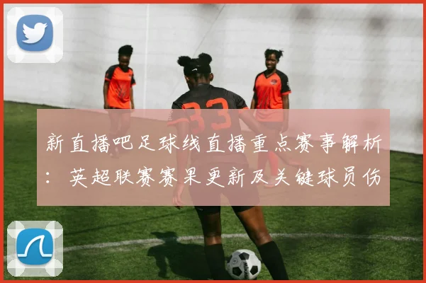 新直播吧足球线直播重点赛事解析：英超联赛赛果更新及关键球员伤停信息影响