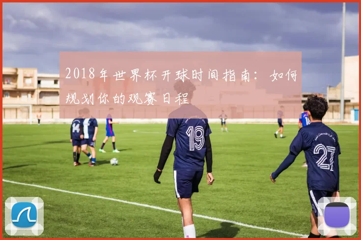 2018年世界杯开球时间指南：如何规划你的观赛日程