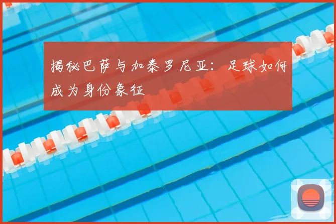 揭秘巴萨与加泰罗尼亚：足球如何成为身份象征