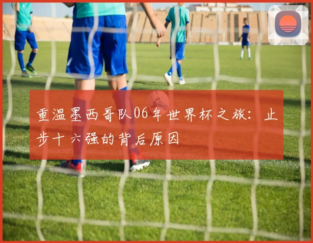 重温墨西哥队06年世界杯之旅：止步十六强的背后原因