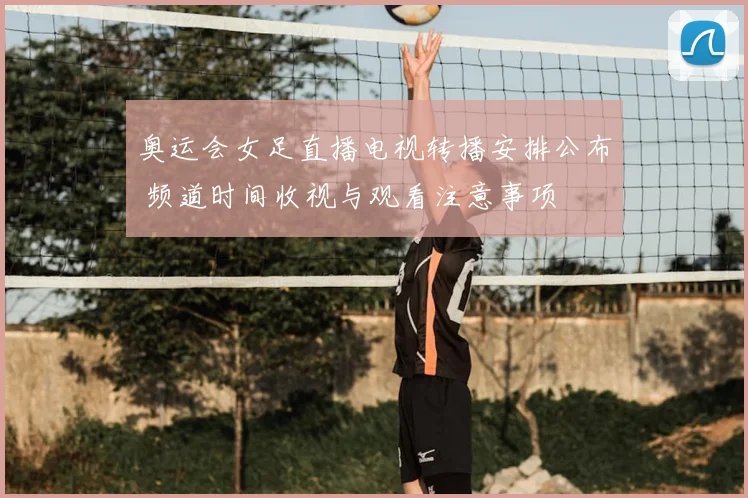 奥运会女足直播电视转播安排公布 频道时间收视与观看注意事项