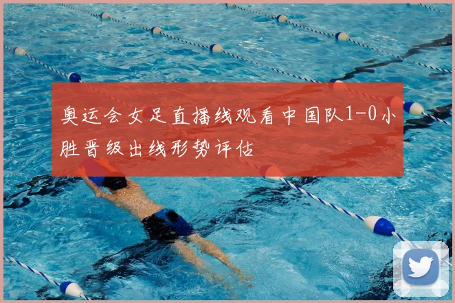 奥运会女足直播线观看中国队1-0小胜晋级出线形势评估