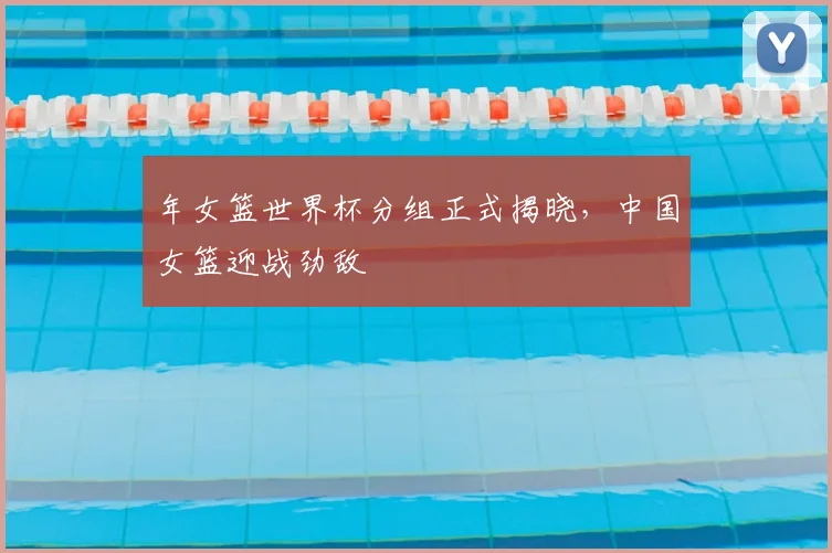 年女篮世界杯分组正式揭晓，中国女篮迎战劲敌