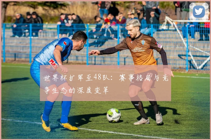 世界杯扩军至48队：赛事格局与竞争生态的深度变革