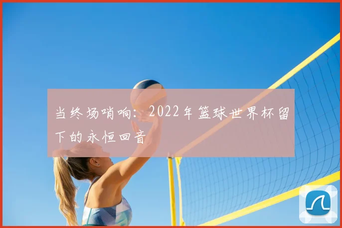 当终场哨响:2022年篮球世界杯留下的永恒回音
