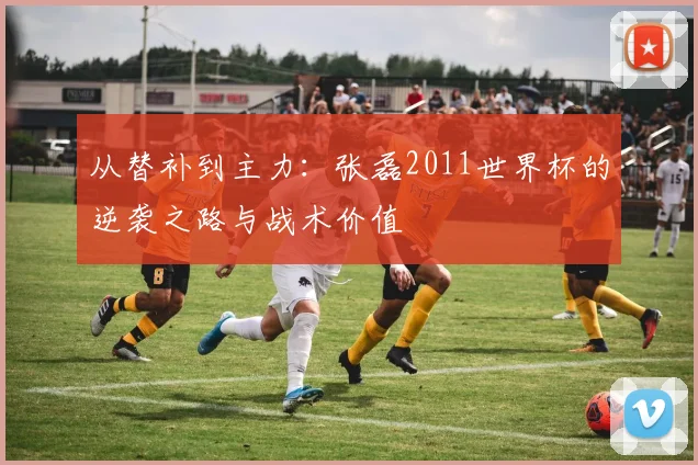从替补到主力：张磊2011世界杯的逆袭之路与战术价值