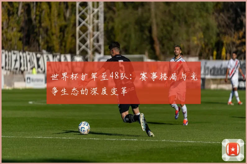 世界杯扩军至48队：赛事格局与竞争生态的深度变革