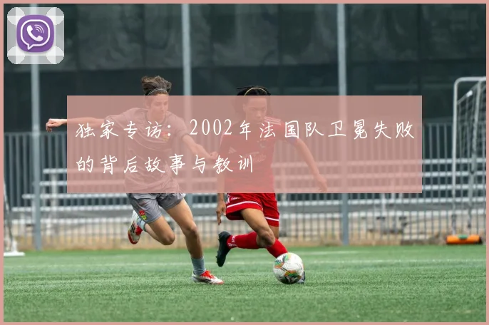 独家专访：2002年法国队卫冕失败的背后故事与教训