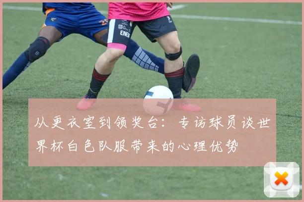 从更衣室到领奖台：专访球员谈世界杯白色队服带来的心理优势
