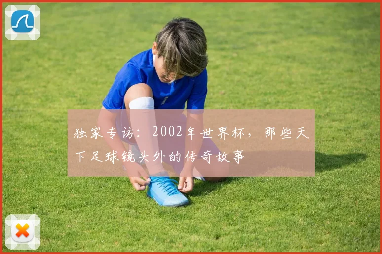 独家专访：2002年世界杯，那些天下足球镜头外的传奇故事