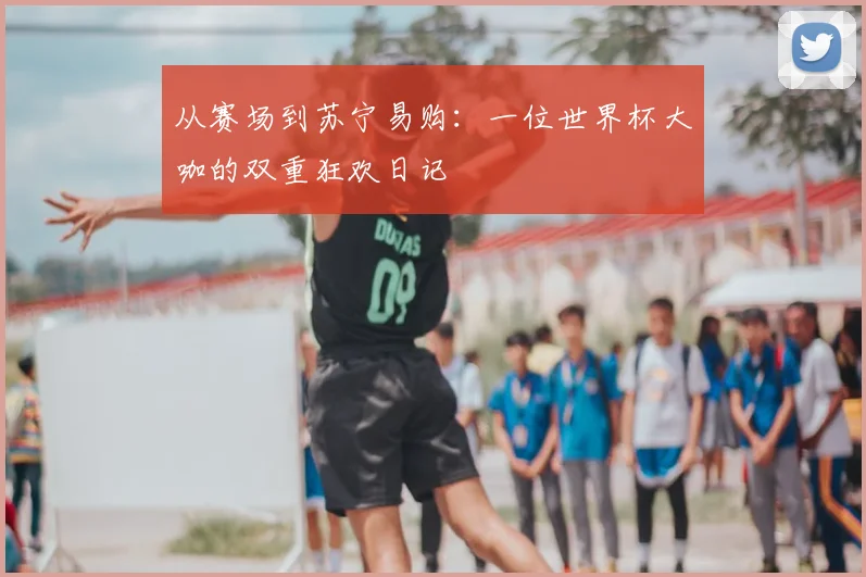 从赛场到苏宁易购:一位世界杯大咖的双重狂欢日记