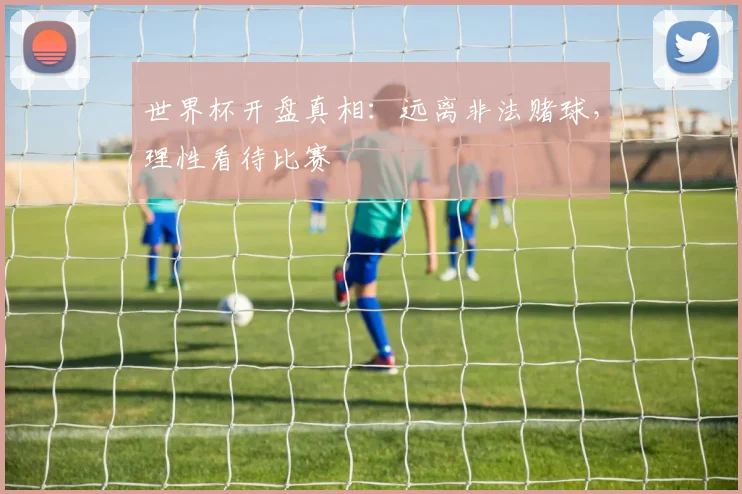 世界杯开盘真相：远离非法赌球，理性看待比赛