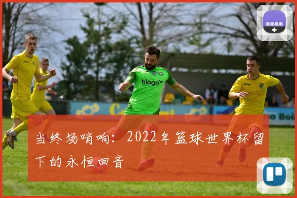 当终场哨响:2022年篮球世界杯留下的永恒回音