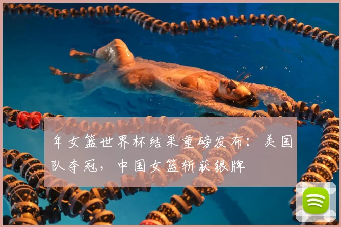 年女篮世界杯结果重磅发布：美国队夺冠，中国女篮斩获银牌