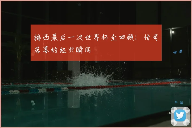 梅西最后一次世界杯全回顾:传奇落幕的经典瞬间